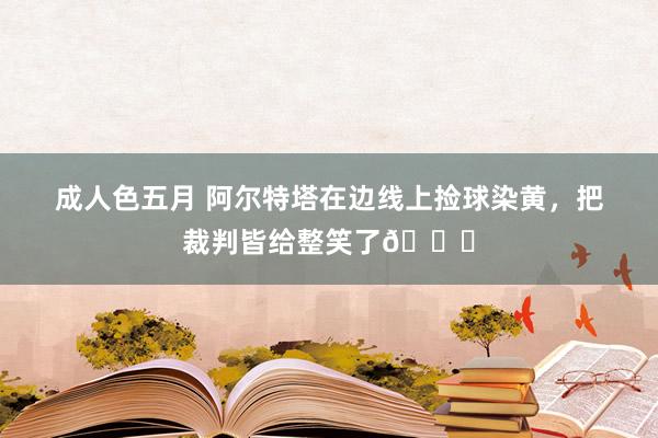 成人色五月 阿尔特塔在边线上捡球染黄，把裁判皆给整笑了😂