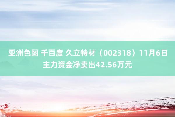 亚洲色图 千百度 久立特材（002318）11月6日主力资金净卖出42.56万元