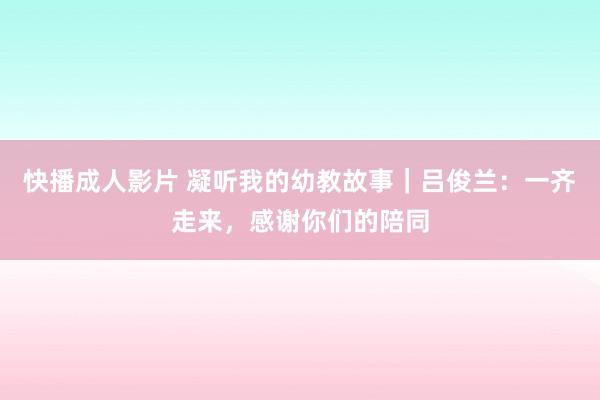 快播成人影片 凝听我的幼教故事｜吕俊兰：一齐走来，感谢你们的陪同