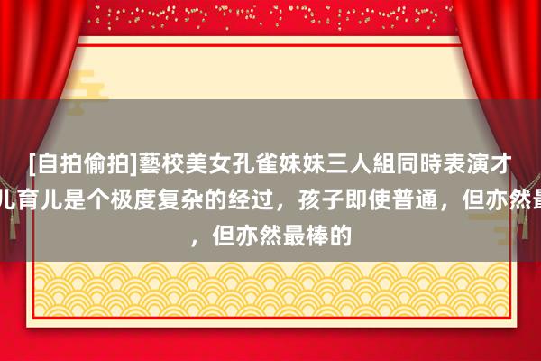 [自拍偷拍]藝校美女孔雀妹妹三人組同時表演才藝 养儿育儿是个极度复杂的经过，孩子即使普通，但亦然最棒的