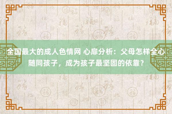 全国最大的成人色情网 心扉分析：父母怎样全心随同孩子，成为孩子最坚固的依靠？