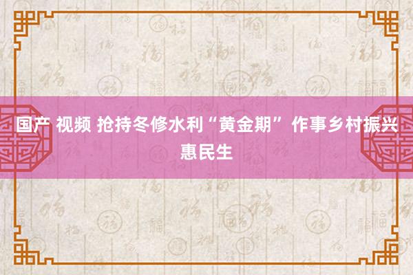 国产 视频 抢持冬修水利“黄金期” 作事乡村振兴惠民生