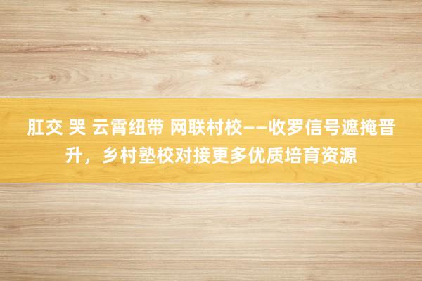 肛交 哭 云霄纽带 网联村校——收罗信号遮掩晋升，乡村塾校对接更多优质培育资源