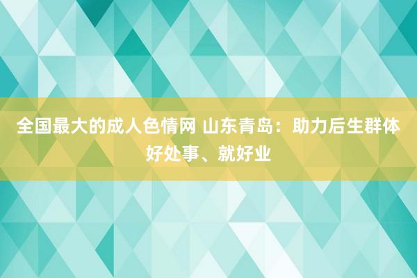 全国最大的成人色情网 山东青岛：助力后生群体好处事、就好业