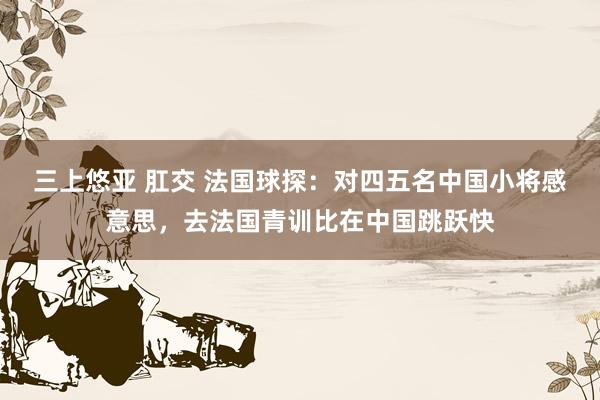 三上悠亚 肛交 法国球探：对四五名中国小将感意思，去法国青训比在中国跳跃快