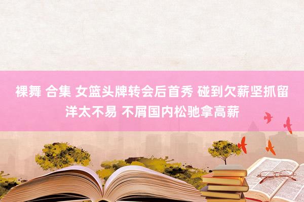 裸舞 合集 女篮头牌转会后首秀 碰到欠薪坚抓留洋太不易 不屑国内松驰拿高薪