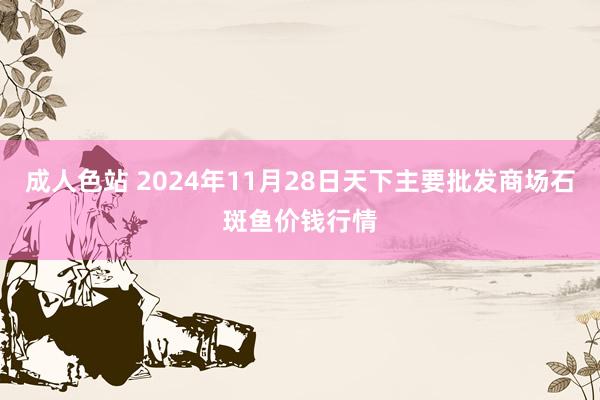 成人色站 2024年11月28日天下主要批发商场石斑鱼价钱行情