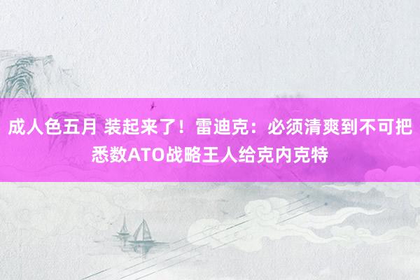 成人色五月 装起来了！雷迪克：必须清爽到不可把悉数ATO战略王人给克内克特