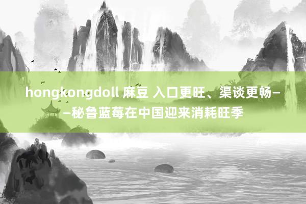 hongkongdoll 麻豆 入口更旺、渠谈更畅——秘鲁蓝莓在中国迎来消耗旺季