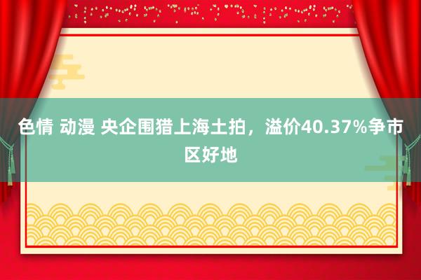 色情 动漫 央企围猎上海土拍，溢价40.37%争市区好地