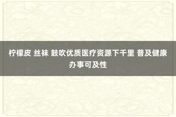 柠檬皮 丝袜 鼓吹优质医疗资源下千里 普及健康办事可及性