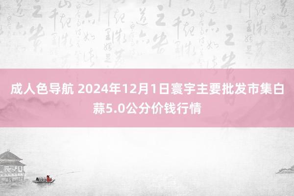 成人色导航 2024年12月1日寰宇主要批发市集白蒜5.0公分价钱行情