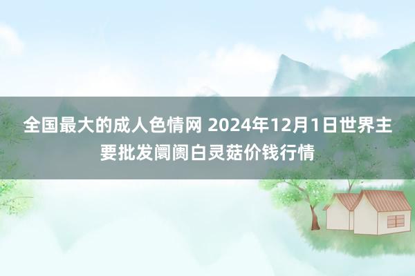 全国最大的成人色情网 2024年12月1日世界主要批发阛阓白灵菇价钱行情