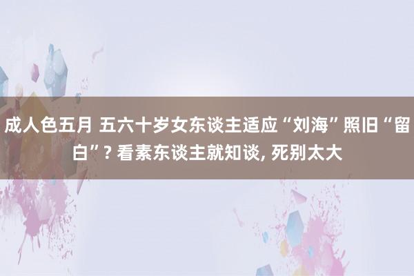 成人色五月 五六十岁女东谈主适应“刘海”照旧“留白”? 看素东谈主就知谈， 死别太大