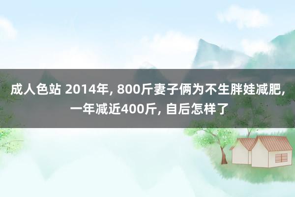 成人色站 2014年， 800斤妻子俩为不生胖娃减肥， 一年减近400斤， 自后怎样了