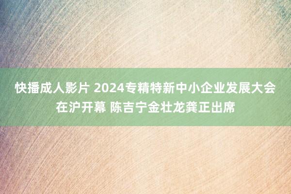 快播成人影片 2024专精特新中小企业发展大会在沪开幕 陈吉宁金壮龙龚正出席