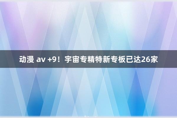 动漫 av +9！宇宙专精特新专板已达26家