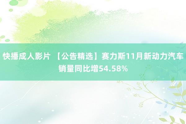 快播成人影片 【公告精选】赛力斯11月新动力汽车销量同比增54.58%