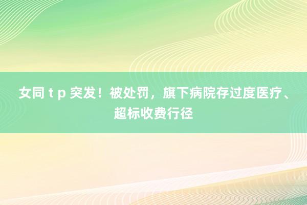 女同 t p 突发！被处罚，旗下病院存过度医疗、超标收费行径