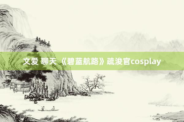 文爱 聊天 《碧蓝航路》疏浚官cosplay