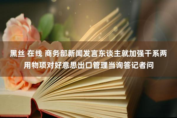 黑丝 在线 商务部新闻发言东谈主就加强干系两用物项对好意思出口管理当询答记者问