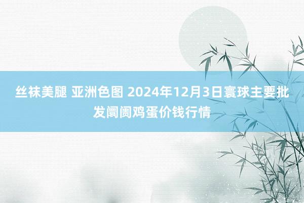 丝袜美腿 亚洲色图 2024年12月3日寰球主要批发阛阓鸡蛋价钱行情