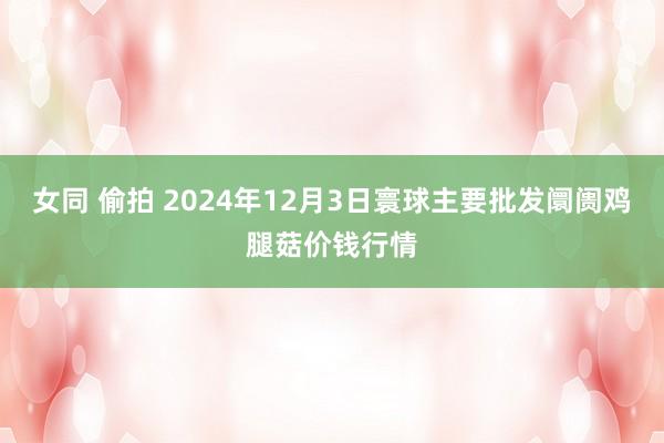 女同 偷拍 2024年12月3日寰球主要批发阛阓鸡腿菇价钱行情