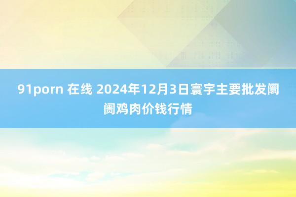 91porn 在线 2024年12月3日寰宇主要批发阛阓鸡肉价钱行情