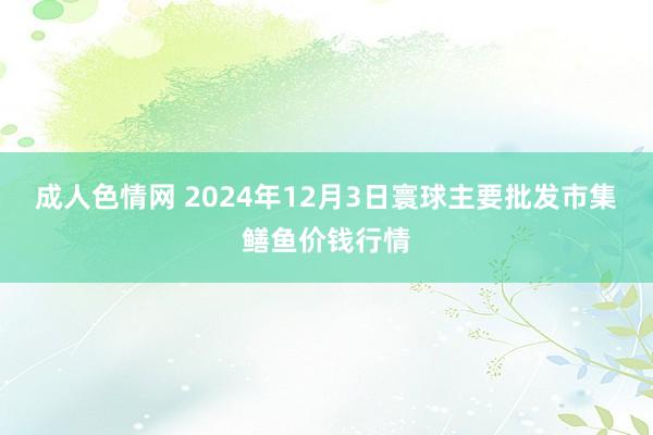 成人色情网 2024年12月3日寰球主要批发市集鳝鱼价钱行情