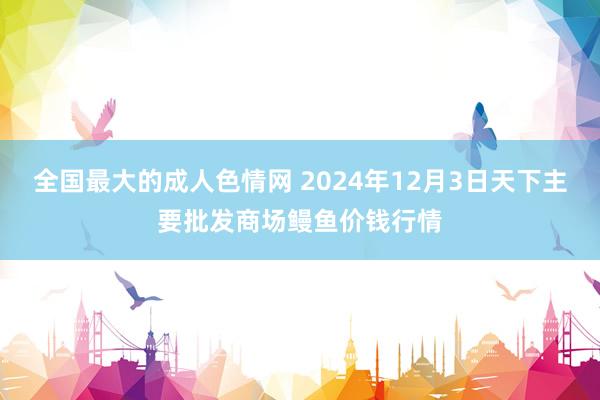 全国最大的成人色情网 2024年12月3日天下主要批发商场鳗鱼价钱行情