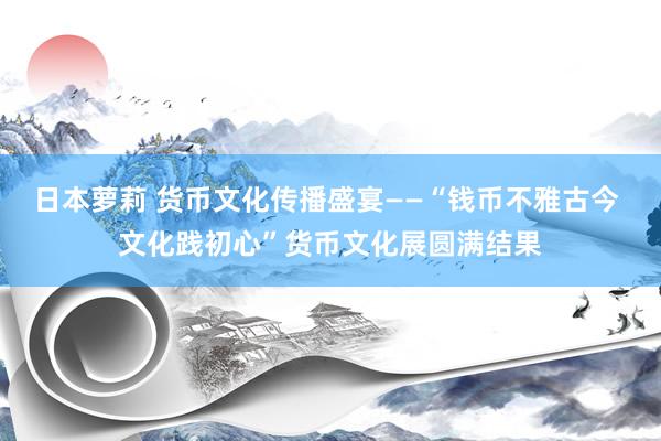 日本萝莉 货币文化传播盛宴——“钱币不雅古今 文化践初心”货币文化展圆满结果