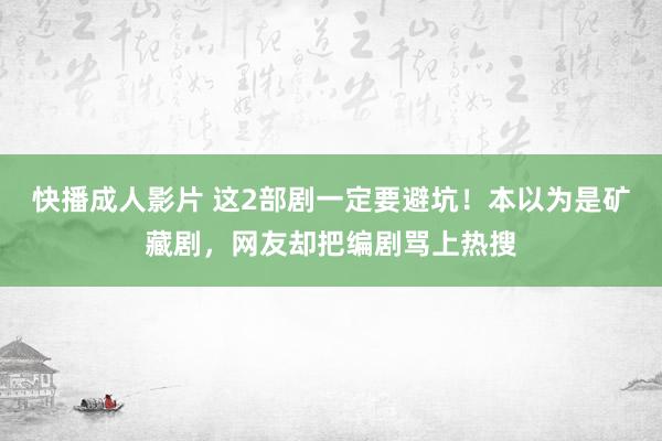 快播成人影片 这2部剧一定要避坑！本以为是矿藏剧，网友却把编剧骂上热搜