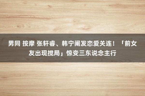 男同 按摩 张轩睿、韩宁阐发恋爱关连！　「前女友出现搅局」惊变三东说念主行