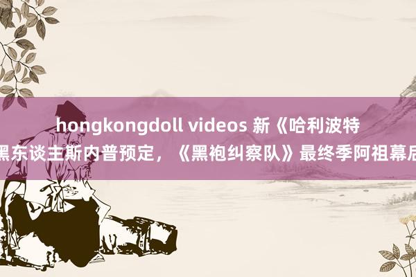 hongkongdoll videos 新《哈利波特》黑东谈主斯内普预定，《黑袍纠察队》最终季阿祖幕后照