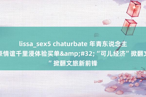 lissa_sex5 chaturbate 年青东说念主更愿为暖豪情谊千里浸体验买单&#32;“可儿经济”掀翻文旅新前锋