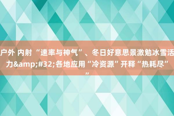 户外 内射 “速率与神气”、冬日好意思景激勉冰雪活力&#32;各地应用“冷资源”开释“热耗尽”