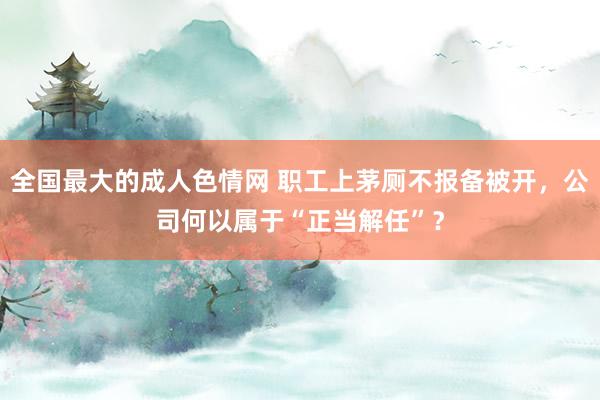 全国最大的成人色情网 职工上茅厕不报备被开，公司何以属于“正当解任”？