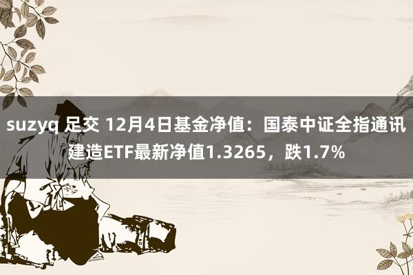 suzyq 足交 12月4日基金净值：国泰中证全指通讯建造ETF最新净值1.3265，跌1.7%