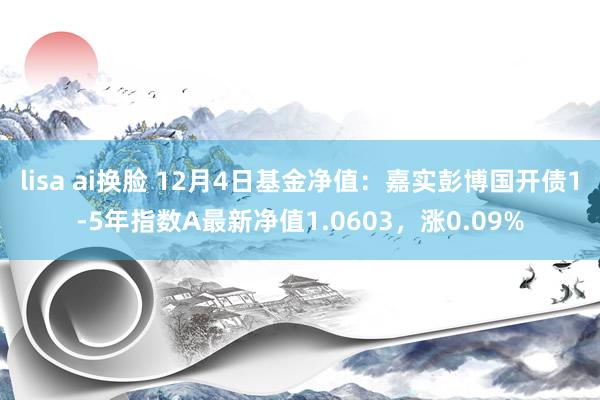 lisa ai换脸 12月4日基金净值：嘉实彭博国开债1-5年指数A最新净值1.0603，涨0.09%