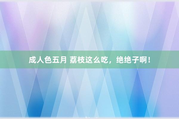 成人色五月 荔枝这么吃，绝绝子啊！