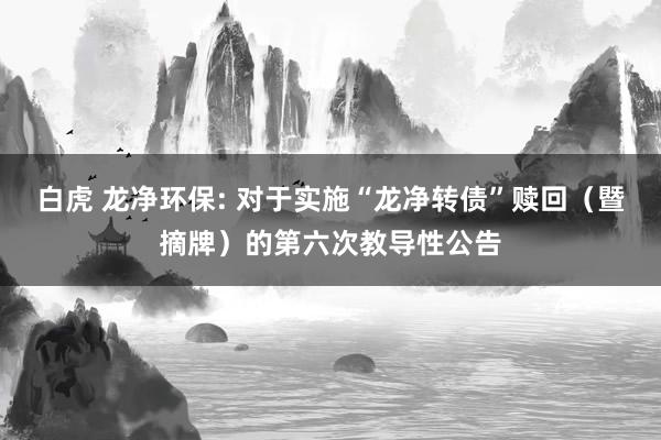 白虎 龙净环保: 对于实施“龙净转债”赎回（暨摘牌）的第六次教导性公告