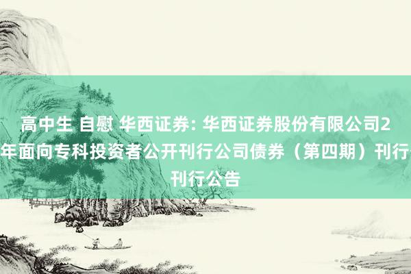 高中生 自慰 华西证券: 华西证券股份有限公司2024年面向专科投资者公开刊行公司债券（第四期）刊行公告