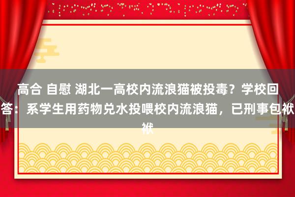 高合 自慰 湖北一高校内流浪猫被投毒？学校回答：系学生用药物兑水投喂校内流浪猫，已刑事包袱