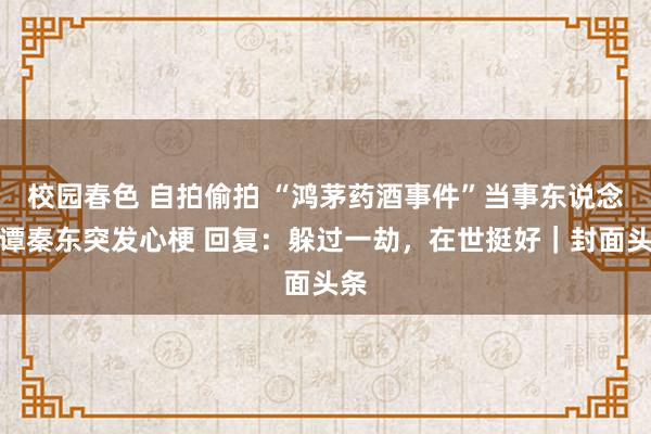 校园春色 自拍偷拍 “鸿茅药酒事件”当事东说念主谭秦东突发心梗 回复：躲过一劫，在世挺好｜封面头条