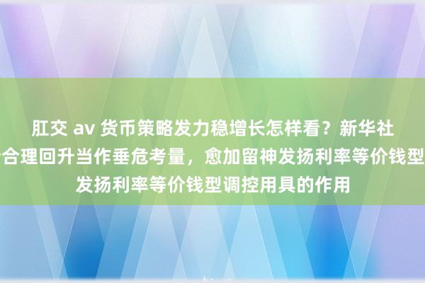 肛交 av 货币策略发力稳增长怎样看？新华社：将把促进物价合理回升当作垂危考量，愈加留神发扬利率等价钱型调控用具的作用