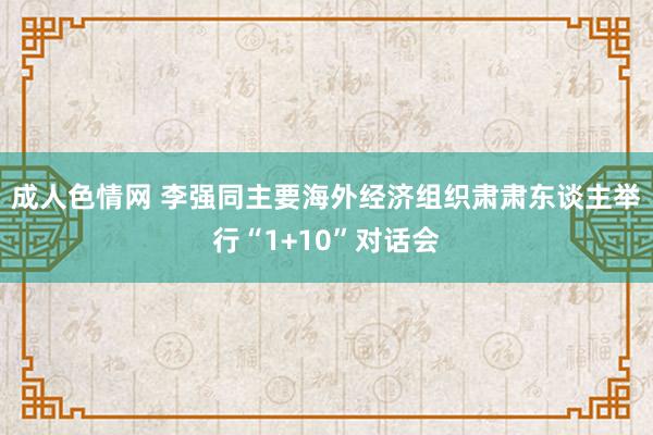 成人色情网 李强同主要海外经济组织肃肃东谈主举行“1+10”对话会