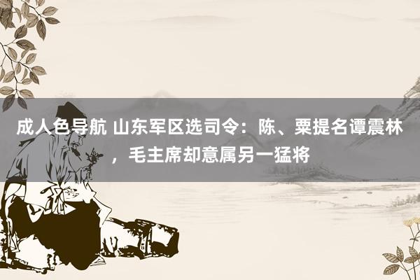 成人色导航 山东军区选司令：陈、粟提名谭震林，毛主席却意属另一猛将