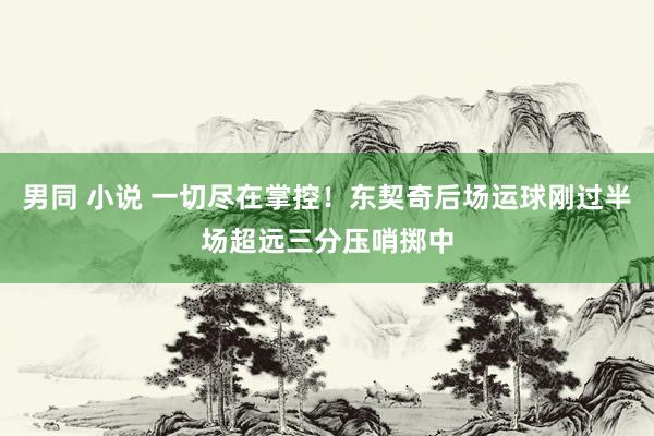 男同 小说 一切尽在掌控！东契奇后场运球刚过半场超远三分压哨掷中