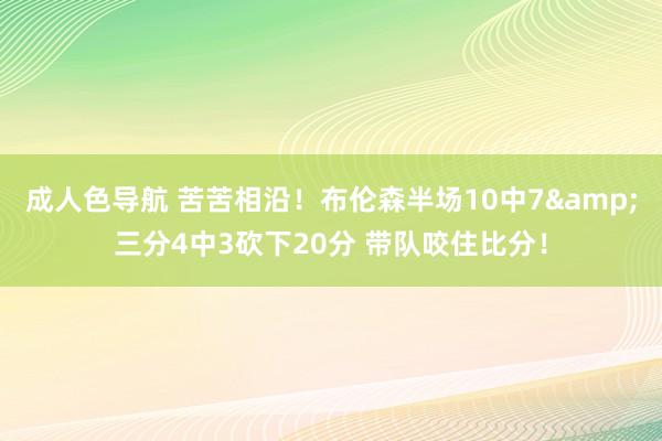 成人色导航 苦苦相沿！布伦森半场10中7&三分4中3砍下20分 带队咬住比分！