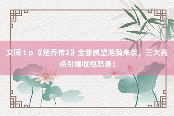 女同 t p 《楚乔传2》全新威望涟漪来袭，三大亮点引爆收视怒潮！